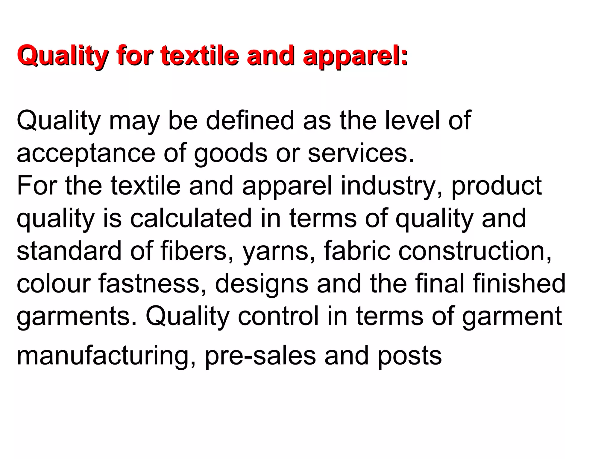 Quality for textile and apparel:
Quality may be defined as the level of
acceptance of goods or services.
For the textile and apparel industry, product
quality is calculated in terms of quality and
standard of fibers, yarns, fabric construction,
colour fastness, designs and the final finished
garments. Quality control in terms of garment
manufacturing, pre-sales and posts

 