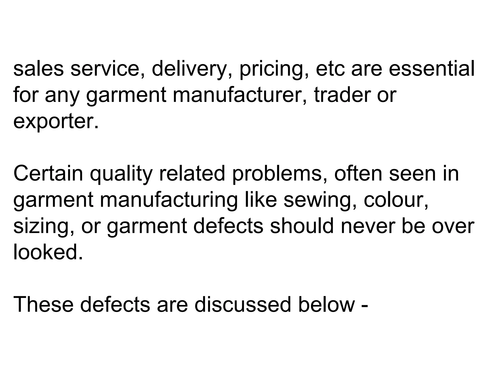 sales service, delivery, pricing, etc are essential
for any garment manufacturer, trader or
exporter.
Certain quality related problems, often seen in
garment manufacturing like sewing, colour,
sizing, or garment defects should never be over
looked.
These defects are discussed below -

 