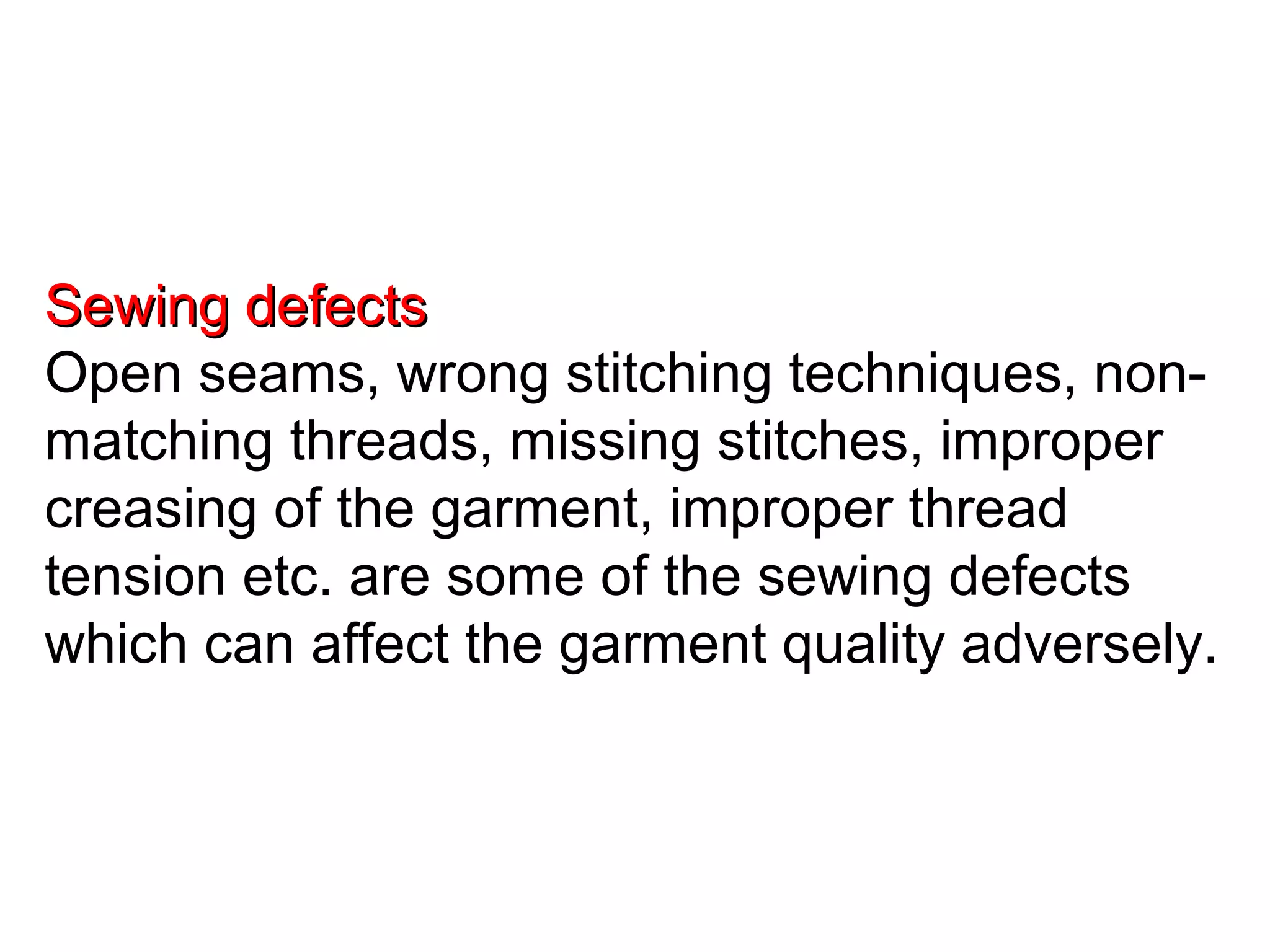Sewing defects
Open seams, wrong stitching techniques, nonmatching threads, missing stitches, improper
creasing of the garment, improper thread
tension etc. are some of the sewing defects
which can affect the garment quality adversely.

 