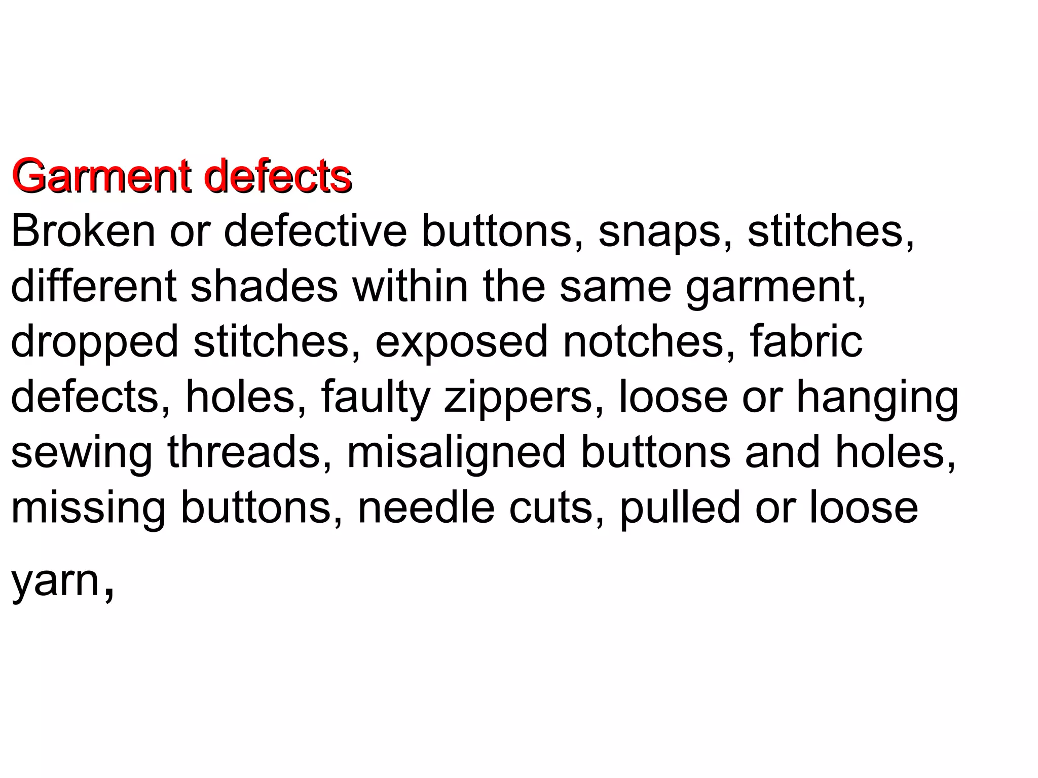 Garment defects
Broken or defective buttons, snaps, stitches,
different shades within the same garment,
dropped stitches, exposed notches, fabric
defects, holes, faulty zippers, loose or hanging
sewing threads, misaligned buttons and holes,
missing buttons, needle cuts, pulled or loose
yarn,

 