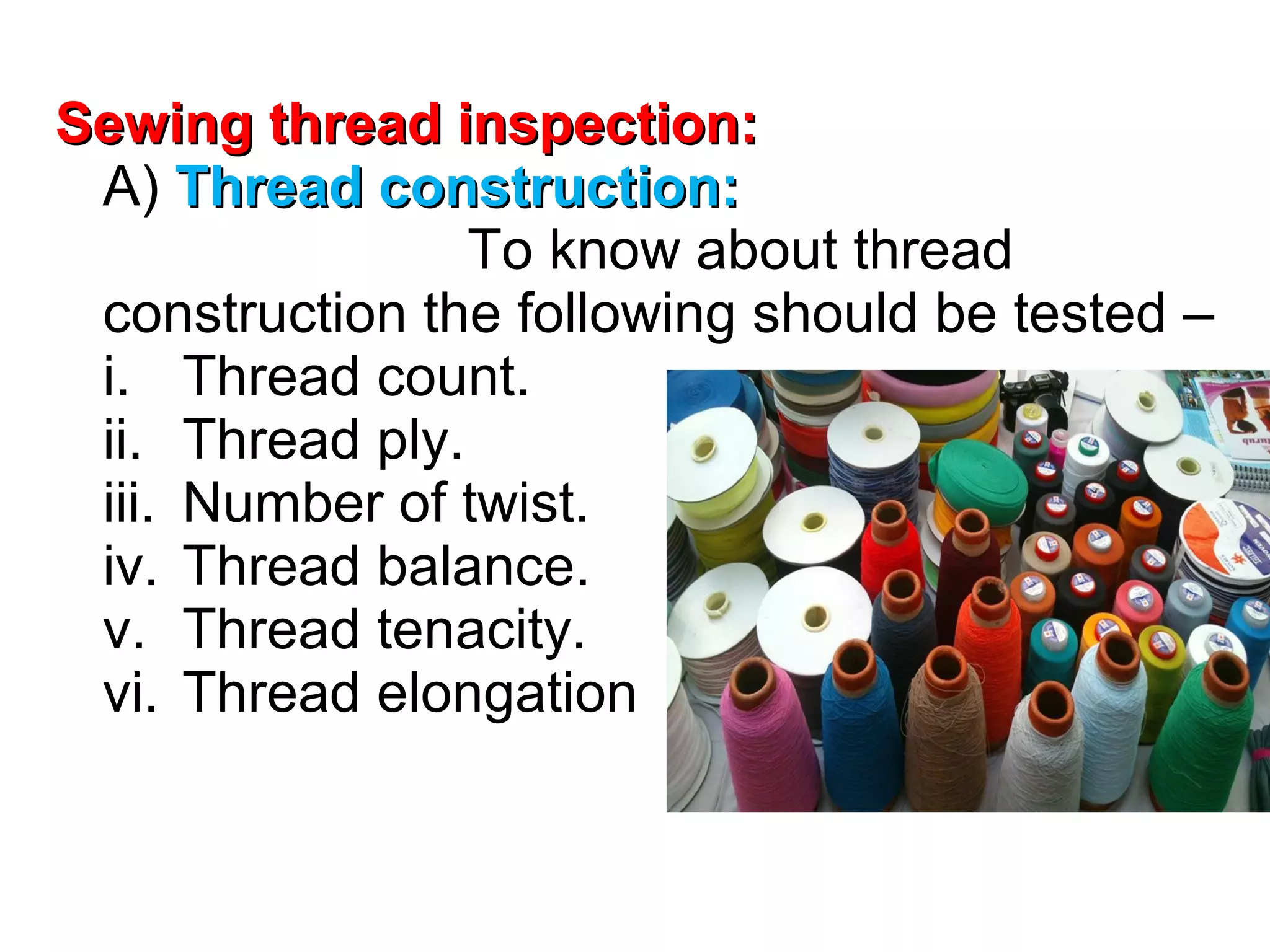 Sewing thread inspection:
A) Thread construction:
To know about thread
construction the following should be tested –
i. Thread count.
ii. Thread ply.
iii. Number of twist.
iv. Thread balance.
v. Thread tenacity.
vi. Thread elongation

 