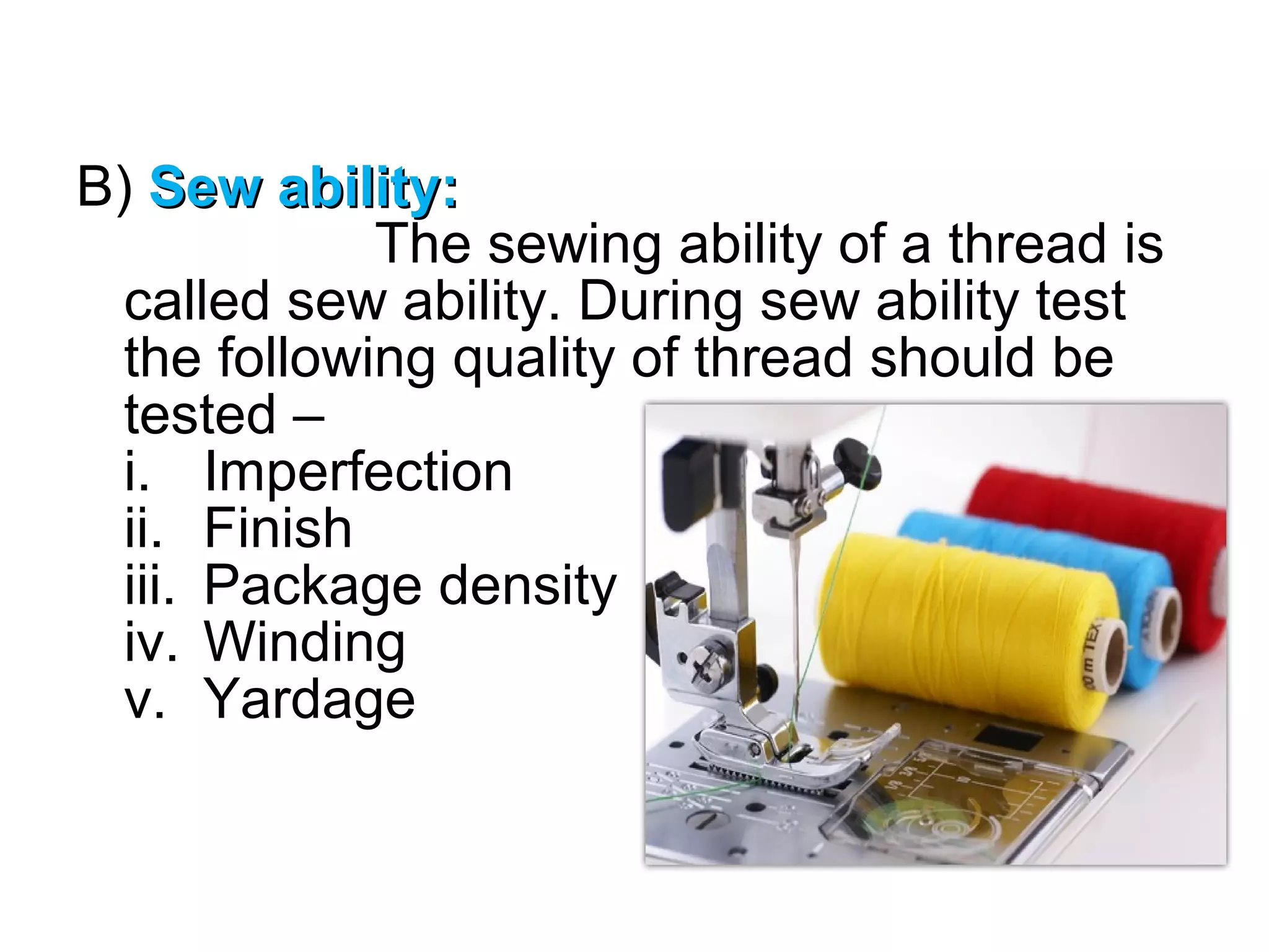 B) Sew ability:
The sewing ability of a thread is
called sew ability. During sew ability test
the following quality of thread should be
tested –
i. Imperfection
ii. Finish
iii. Package density
iv. Winding
v. Yardage

 