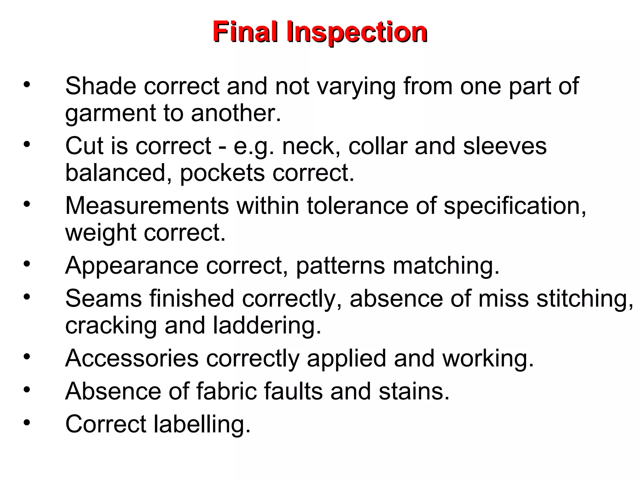 Final Inspection
•
•
•
•
•
•
•
•

Shade correct and not varying from one part of
garment to another.
Cut is correct - e.g. neck, collar and sleeves
balanced, pockets correct.
Measurements within tolerance of specification,
weight correct.
Appearance correct, patterns matching.
Seams finished correctly, absence of miss stitching,
cracking and laddering.
Accessories correctly applied and working.
Absence of fabric faults and stains.
Correct labelling.

 