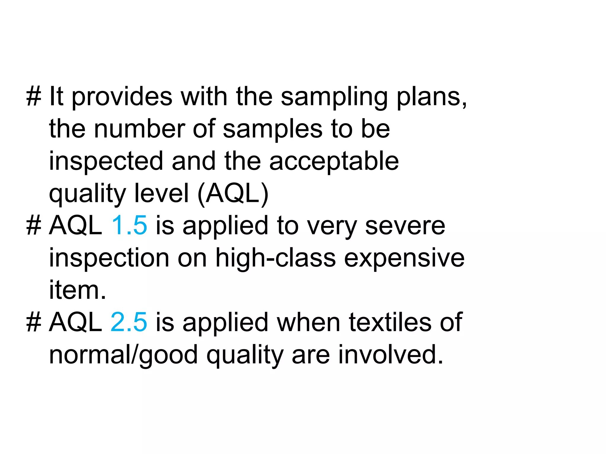 # It provides with the sampling plans,
the number of samples to be
inspected and the acceptable
quality level (AQL)
# AQL 1.5 is applied to very severe
inspection on high-class expensive
item.
# AQL 2.5 is applied when textiles of
normal/good quality are involved.

 