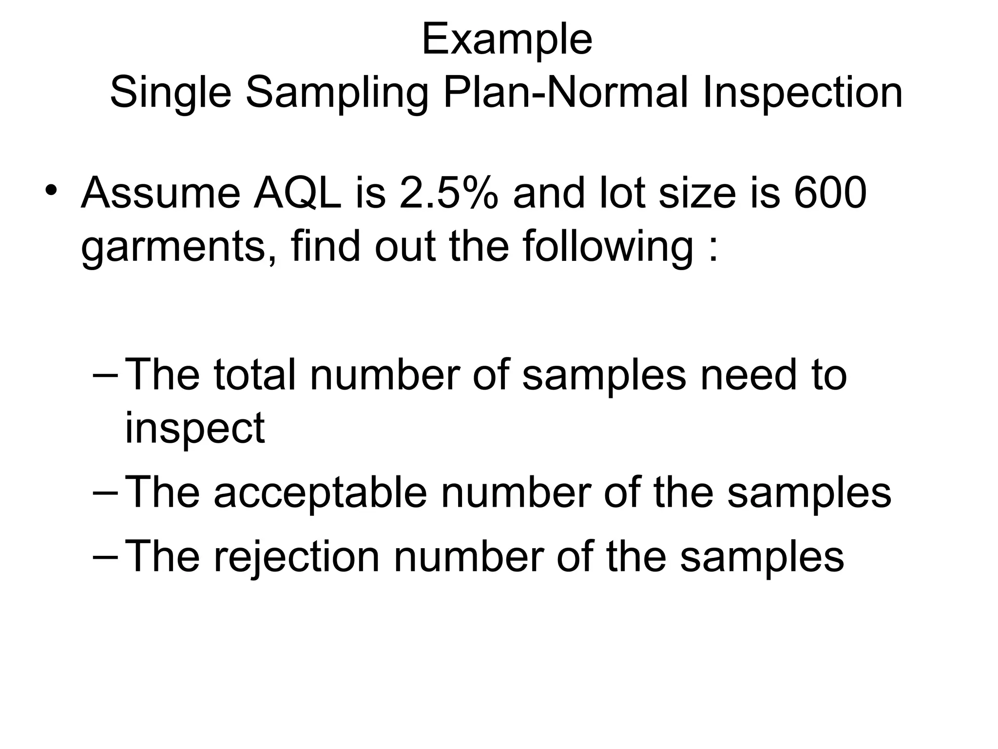 Example
Single Sampling Plan-Normal Inspection
• Assume AQL is 2.5% and lot size is 600
garments, find out the following :
– The total number of samples need to
inspect
– The acceptable number of the samples
– The rejection number of the samples

 