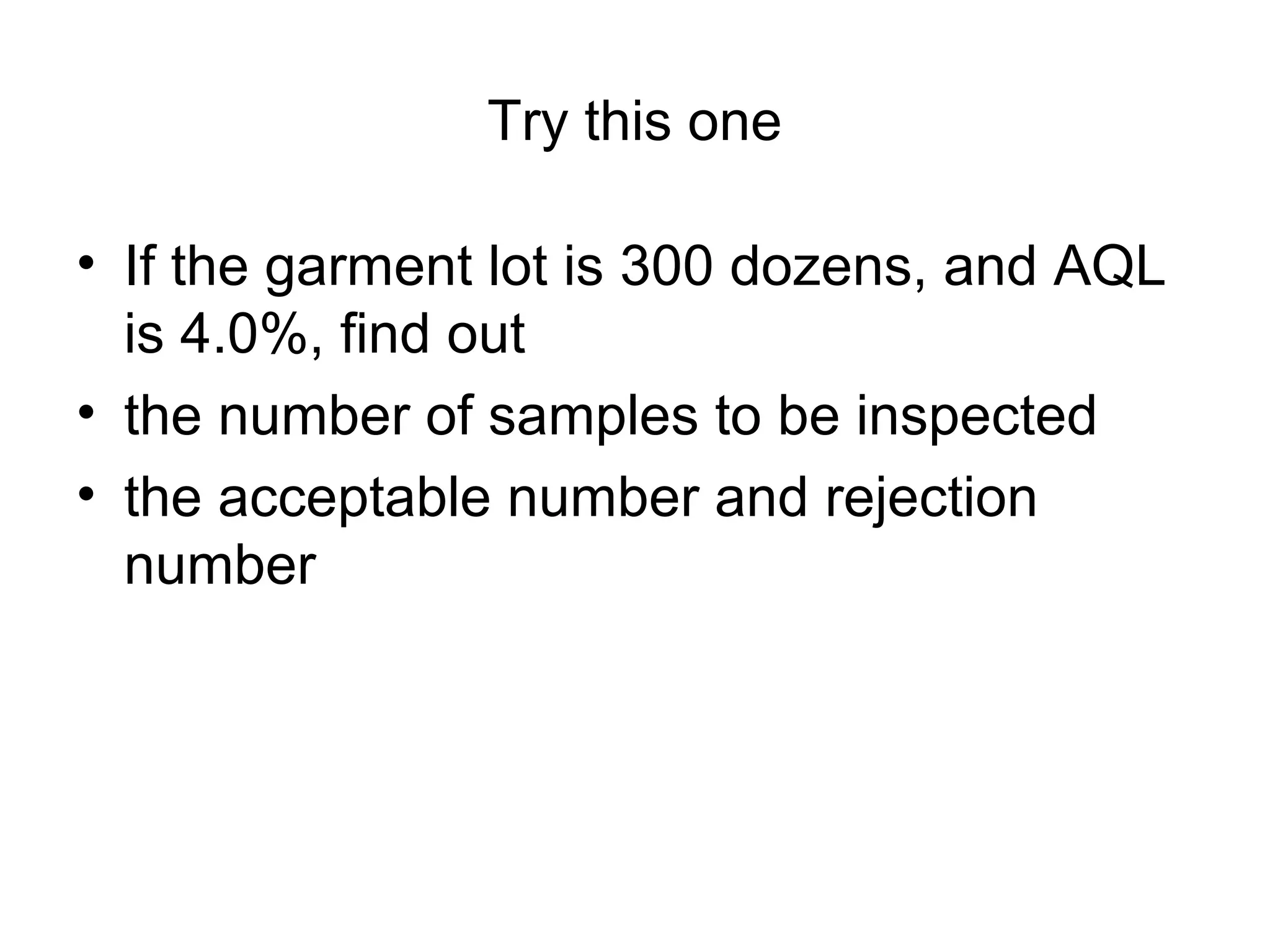 Try this one
• If the garment lot is 300 dozens, and AQL
is 4.0%, find out
• the number of samples to be inspected
• the acceptable number and rejection
number

 