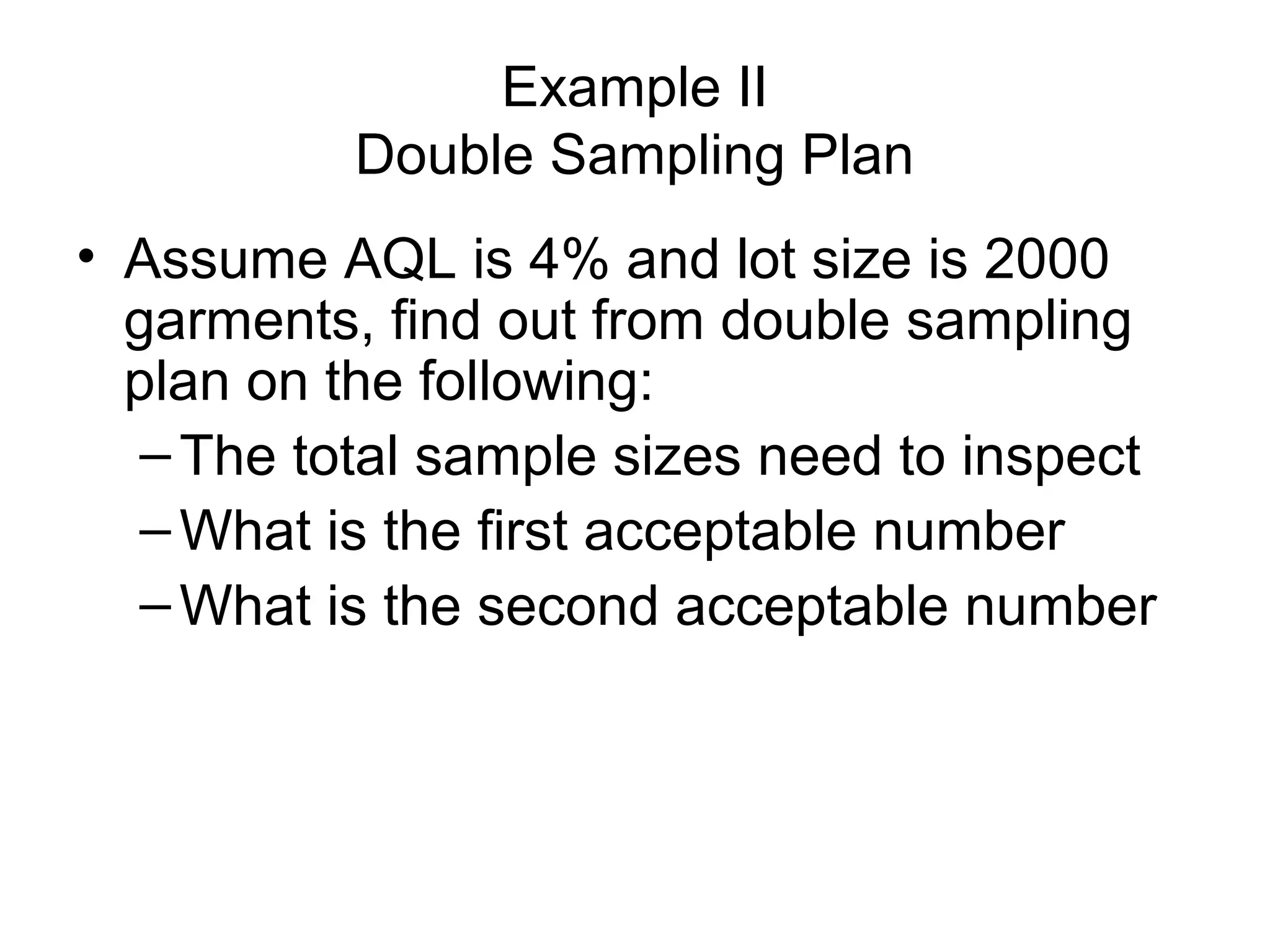Example II
Double Sampling Plan
• Assume AQL is 4% and lot size is 2000
garments, find out from double sampling
plan on the following:
– The total sample sizes need to inspect
– What is the first acceptable number
– What is the second acceptable number

 