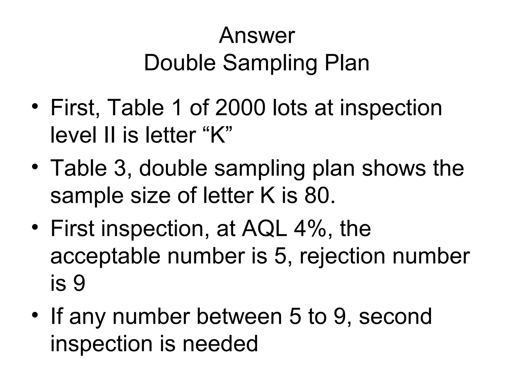 Answer
Double Sampling Plan
• First, Table 1 of 2000 lots at inspection
level II is letter “K”
• Table 3, double sampling plan shows the
sample size of letter K is 80.
• First inspection, at AQL 4%, the
acceptable number is 5, rejection number
is 9
• If any number between 5 to 9, second
inspection is needed

 