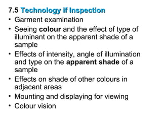 7.5 Technology if Inspection
• Garment examination
• Seeing colour and the effect of type of
illuminant on the apparent shade of a
sample
• Effects of intensity, angle of illumination
and type on the apparent shade of a
sample
• Effects on shade of other colours in
adjacent areas
• Mounting and displaying for viewing
• Colour vision

 
