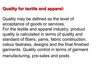 Quality for textile and apparel:
Quality may be defined as the level of
acceptance of goods or services.
For the textile and apparel industry, product
quality is calculated in terms of quality and
standard of fibers, yarns, fabric construction,
colour fastness, designs and the final finished
garments. Quality control in terms of garment
manufacturing, pre-sales and posts

 