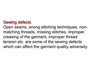 Sewing defects
Open seams, wrong stitching techniques, nonmatching threads, missing stitches, improper
creasing of the garment, improper thread
tension etc. are some of the sewing defects
which can affect the garment quality adversely.

 