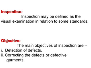 Inspection:
Inspection may be defined as the
visual examination in relation to some standards.

Objective:
The main objectives of inspection are –
i. Detection of defects.
ii. Correcting the defects or defective
garments.

 