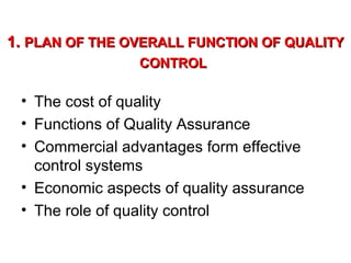 1. PLAN OF THE OVERALL FUNCTION OF QUALITY
CONTROL

• The cost of quality
• Functions of Quality Assurance
• Commercial advantages form effective
control systems
• Economic aspects of quality assurance
• The role of quality control

 