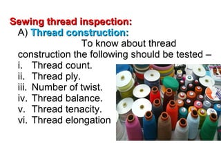 Sewing thread inspection:
A) Thread construction:
To know about thread
construction the following should be tested –
i. Thread count.
ii. Thread ply.
iii. Number of twist.
iv. Thread balance.
v. Thread tenacity.
vi. Thread elongation

 