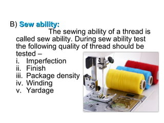 B) Sew ability:
The sewing ability of a thread is
called sew ability. During sew ability test
the following quality of thread should be
tested –
i. Imperfection
ii. Finish
iii. Package density
iv. Winding
v. Yardage

 