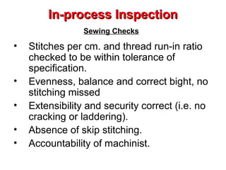 In-process Inspection
Sewing Checks

•
•
•
•
•

Stitches per cm. and thread run-in ratio
checked to be within tolerance of
specification.
Evenness, balance and correct bight, no
stitching missed
Extensibility and security correct (i.e. no
cracking or laddering).
Absence of skip stitching.
Accountability of machinist.

 