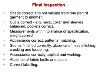 Final Inspection
•
•
•
•
•
•
•
•

Shade correct and not varying from one part of
garment to another.
Cut is correct - e.g. neck, collar and sleeves
balanced, pockets correct.
Measurements within tolerance of specification,
weight correct.
Appearance correct, patterns matching.
Seams finished correctly, absence of miss stitching,
cracking and laddering.
Accessories correctly applied and working.
Absence of fabric faults and stains.
Correct labelling.

 