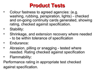 Product Tests
•

Colour fastness to agreed agencies: (e.g.
washing, rubbing, perspiration, lights) - checked
and on-going continuity cards generated, showing
rating, checked against specification.
• Stability:
• Shrinkage, and extension recovery where needed
- to be within tolerance of specification
• Endurance:
• Abrasion, pilling or snagging - tested where
needed. Rating checked against specification
• Flammability:
Performance rating in appropriate test checked
against specification.

 