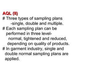 AQL (II)
# Three types of sampling plans
-single, double and multiple.
# Each sampling plan can be
performed in three levelnormal, tightened and reduced,
depending on quality of products.
# In garment industry, single and
double normal sampling plans are
applied.

 