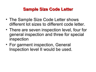 Sample Size Code Letter
• The Sample Size Code Letter shows
different lot sizes to different code letter.
• There are seven inspection level, four for
general inspection and three for special
inspection
• For garment inspection, General
Inspection level II would be used.

 