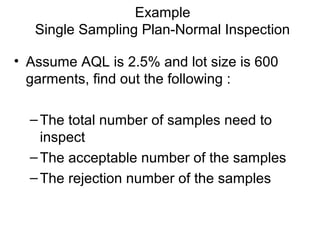Example
Single Sampling Plan-Normal Inspection
• Assume AQL is 2.5% and lot size is 600
garments, find out the following :
– The total number of samples need to
inspect
– The acceptable number of the samples
– The rejection number of the samples

 