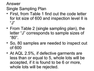 Answer
Single Sampling Plan
• First, from Table 1 find out the code letter
for lot size of 600 and inspection level II is
“J”
• From Table 2 (single sampling plan), the
letter “J” corresponds to sample sizes of
“80”.
• So, 80 samples are needed to inspect out
of 600
• At AQL 2.5%, if defective garments are
less than or equal to 5, whole lots will be
accepted, if it is found to be 6 or more,
whole lots will be rejected.

 
