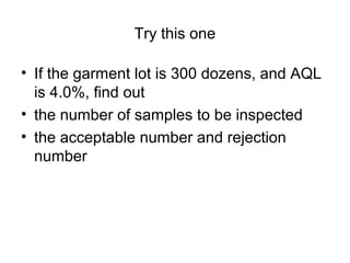 Try this one
• If the garment lot is 300 dozens, and AQL
is 4.0%, find out
• the number of samples to be inspected
• the acceptable number and rejection
number

 