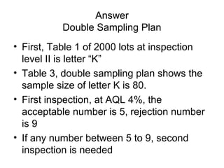 Answer
Double Sampling Plan
• First, Table 1 of 2000 lots at inspection
level II is letter “K”
• Table 3, double sampling plan shows the
sample size of letter K is 80.
• First inspection, at AQL 4%, the
acceptable number is 5, rejection number
is 9
• If any number between 5 to 9, second
inspection is needed

 