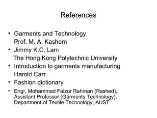 References
• Garments and Technology
Prof. M. A. Kashem
• Jimmy K.C. Lam
The Hong Kong Polytechnic University
• Introduction to garments manufacturing
Harold Carr
• Fashion dictionary
• Engr. Mohammad Faizur Rahman (Rashed),
Assistant Professor (Garments Technology),
Department of Textile Technology, AUST

 