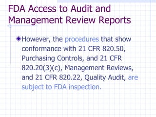 FDA Access to Audit and
Management Review Reports
  However, the procedures that show
  conformance with 21 CFR 820.50,
  Purchasing Controls, and 21 CFR
  820.20(3)(c), Management Reviews,
  and 21 CFR 820.22, Quality Audit, are
  subject to FDA inspection.
 