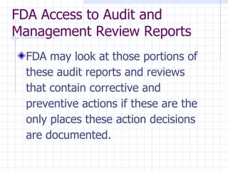 FDA Access to Audit and
Management Review Reports
 FDA may look at those portions of
 these audit reports and reviews
 that contain corrective and
 preventive actions if these are the
 only places these action decisions
 are documented.
 
