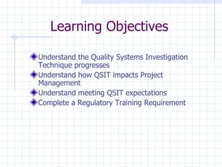 Learning Objectives

Understand the Quality Systems Investigation
Technique progresses
Understand how QSIT impacts Project
Management
Understand meeting QSIT expectations
Complete a Regulatory Training Requirement
 