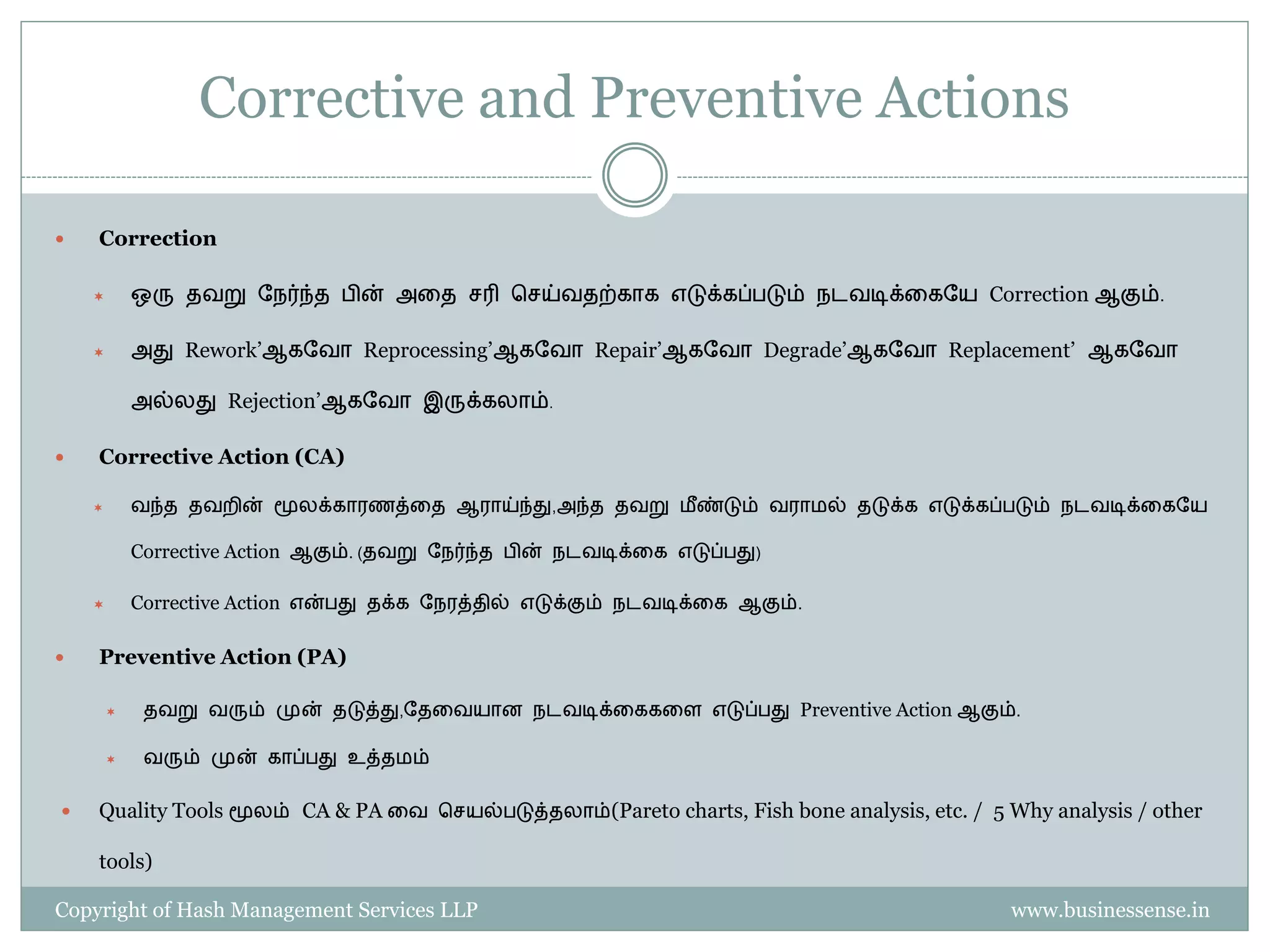 Corrective and Preventive Actions

   Correction

           ஒரு தவறு தநர்ந்த       ின் அதத ெரி பெய்வதற்காக எடுக்கப் டும் நடவடிக்தகதய Correction ஆகும்.

           அது Rework’ஆகதவா Reprocessing’ஆகதவா Repair’ஆகதவா Degrade’ஆகதவா Replacement’ ஆகதவா

            அல்லது Rejection’ஆகதவா இருக்கலாம்.

   Corrective Action (CA)

           வந்த தவறின் மூலக்காரைத்தத ஆராய்ந்து,அந்த தவறு ைீ ண்டும் வராைல் தடுக்க எடுக்கப் டும் நடவடிக்தகதய

            Corrective Action ஆகும். (தவறு தநர்ந்த   ின் நடவடிக்தக எடுப் து)

           Corrective Action என் து தக்க தநரத்தில் எடுக்கும் நடவடிக்தக ஆகும்.

   Preventive Action (PA)

            தவறு வரும் முன் தடுத்து,தததவயான நடவடிக்தககதள எடுப் து Preventive Action ஆகும்.

            வரும் முன் காப் து உத்தைம்


   Quality Tools மூலம் CA & PA தவ பெயல் டுத்தலாம்(Pareto charts, Fish bone analysis, etc. / 5 Why analysis / other

    tools)

Copyright of Hash Management Services LLP                                                      www.businessense.in
 
