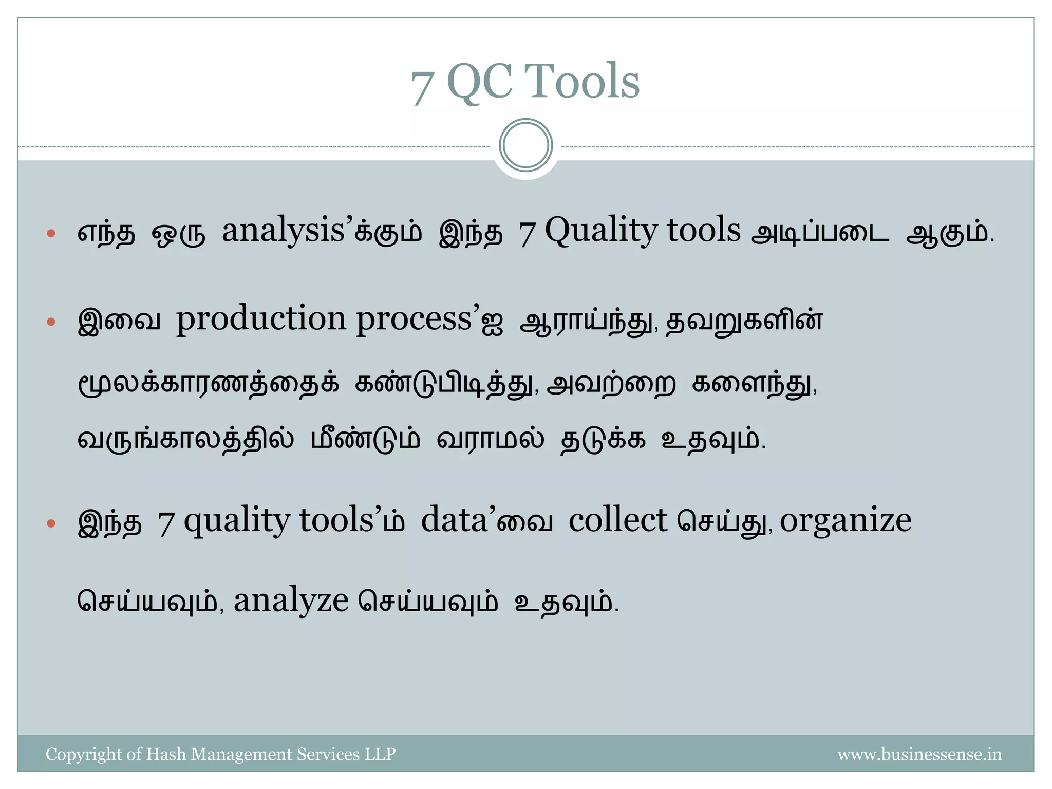 7 QC Tools

 எந்த ஒரு          analysis’க்கும்          இந்த   7 Quality tools அடிப்   தட ஆகும்.


 இதவ          production process’ஐ                 ஆராய்ந்து, தவறுகளின்

   மூலக்காரைத்ததக் கண்டு ிடித்து, அவற்தற கதளந்து,

   வருங்காலத்தில் ைீ ண்டும் வராைல் தடுக்க உதவும்.


 இந்த       7 quality tools’ம் data’தவ collect பெய்து, organize

   பெய்யவும்,        analyze பெய்யவும்              உதவும்.




Copyright of Hash Management Services LLP                                   www.businessense.in
 