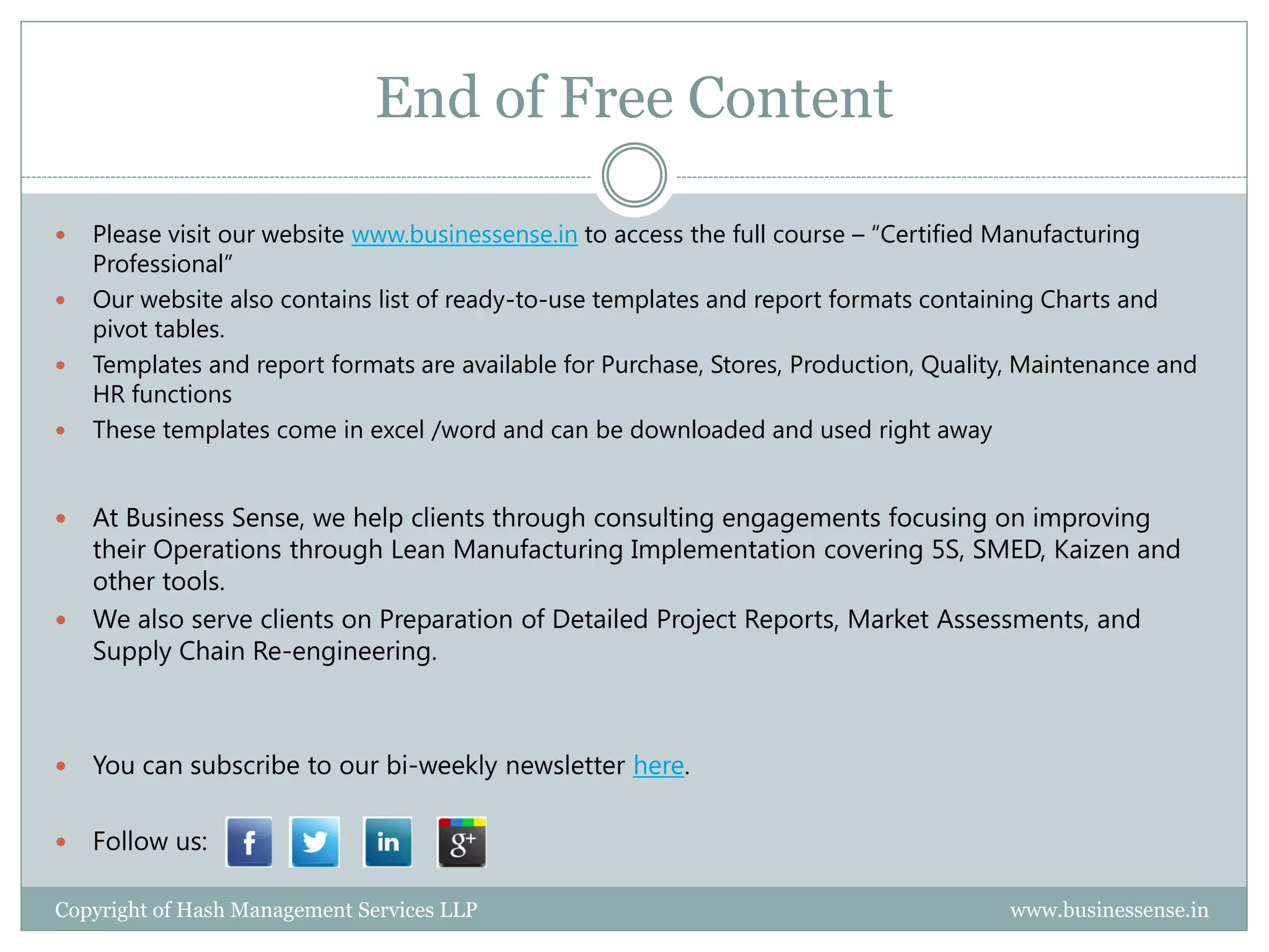 End of Free Content

   Please visit our website www.businessense.in to access the full course – “Certified Manufacturing
    Professional”
   Our website also contains list of ready-to-use templates and report formats containing Charts and
    pivot tables.
   Templates and report formats are available for Purchase, Stores, Production, Quality, Maintenance and
    HR functions
   These templates come in excel /word and can be downloaded and used right away


 At Business Sense, we help clients through consulting engagements focusing on improving
  their Operations through Lean Manufacturing Implementation covering 5S, SMED, Kaizen and
  other tools.
 We also serve clients on Preparation of Detailed Project Reports, Market Assessments, and
  Supply Chain Re-engineering.



   You can subscribe to our bi-weekly newsletter here.

   Follow us:

Copyright of Hash Management Services LLP                                              www.businessense.in
 