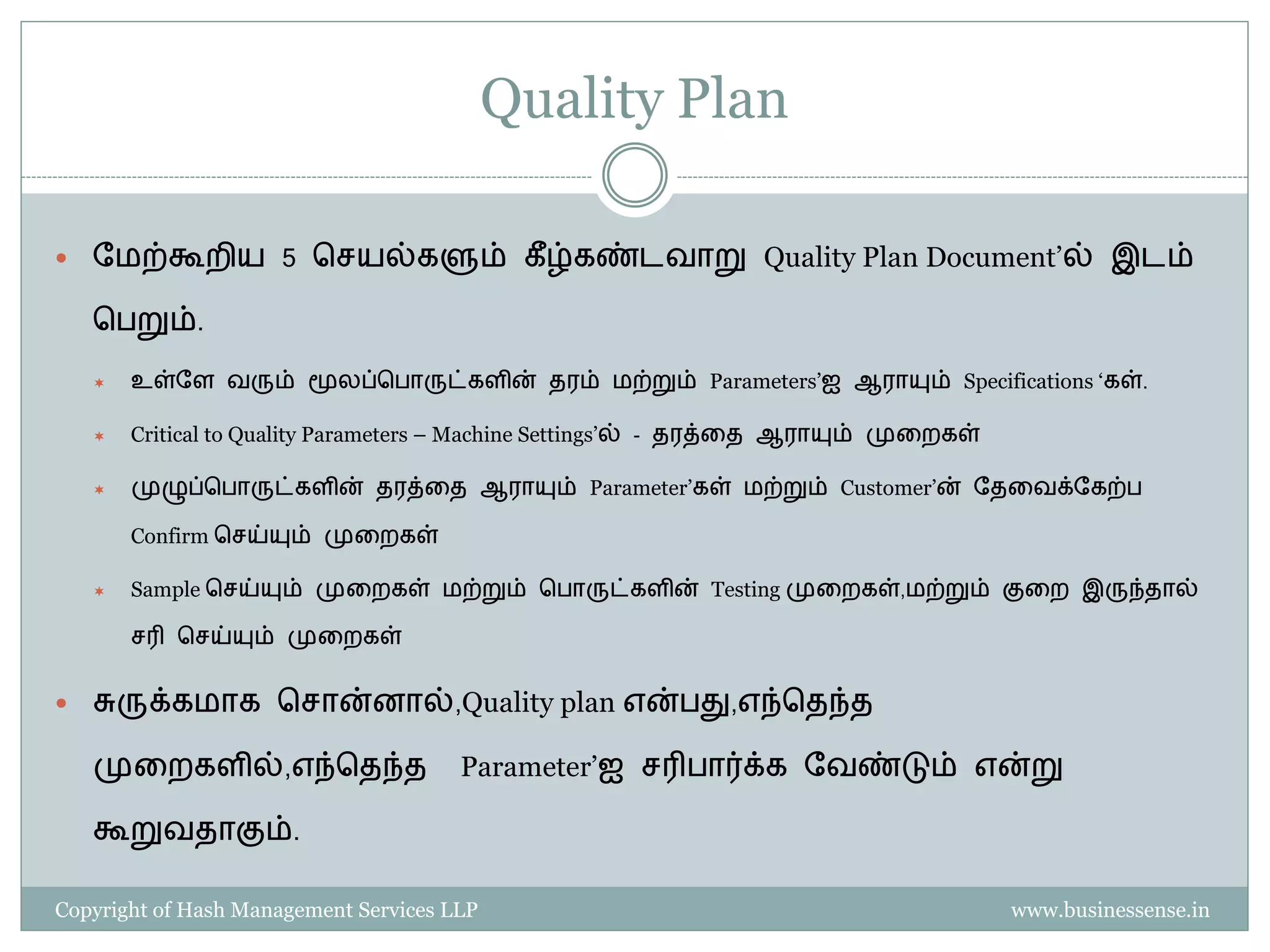 Quality Plan

   தைற்கூறிய 5 பெயல்களும் கீ ழ்கண்டவாறு Quality Plan Document’ல் இடம்

    ப றும்.

       உள்தள வரும் மூலப்ப ாருட்களின் தரம் ைற்றும் Parameters’ஐ ஆராயும் Specifications ‘கள்.

       Critical to Quality Parameters – Machine Settings’ல் - தரத்தத ஆராயும் முதறகள்

       முழுப்ப ாருட்களின் தரத்தத ஆராயும் Parameter’கள் ைற்றும் Customer’ன் தததவக்தகற்

        Confirm பெய்யும் முதறகள்

       Sample பெய்யும் முதறகள் ைற்றும் ப ாருட்களின் Testing முதறகள்,ைற்றும் குதற இருந்தால்

        ெரி பெய்யும் முதறகள்


   சுருக்கைாக பொன்னால்,Quality plan என் து,எந்பதந்த

    முதறகளில்,எந்பதந்த                 Parameter’ஐ ெரி ார்க்க தவண்டும் என்று

    கூறுவதாகும்.

Copyright of Hash Management Services LLP                                               www.businessense.in
 