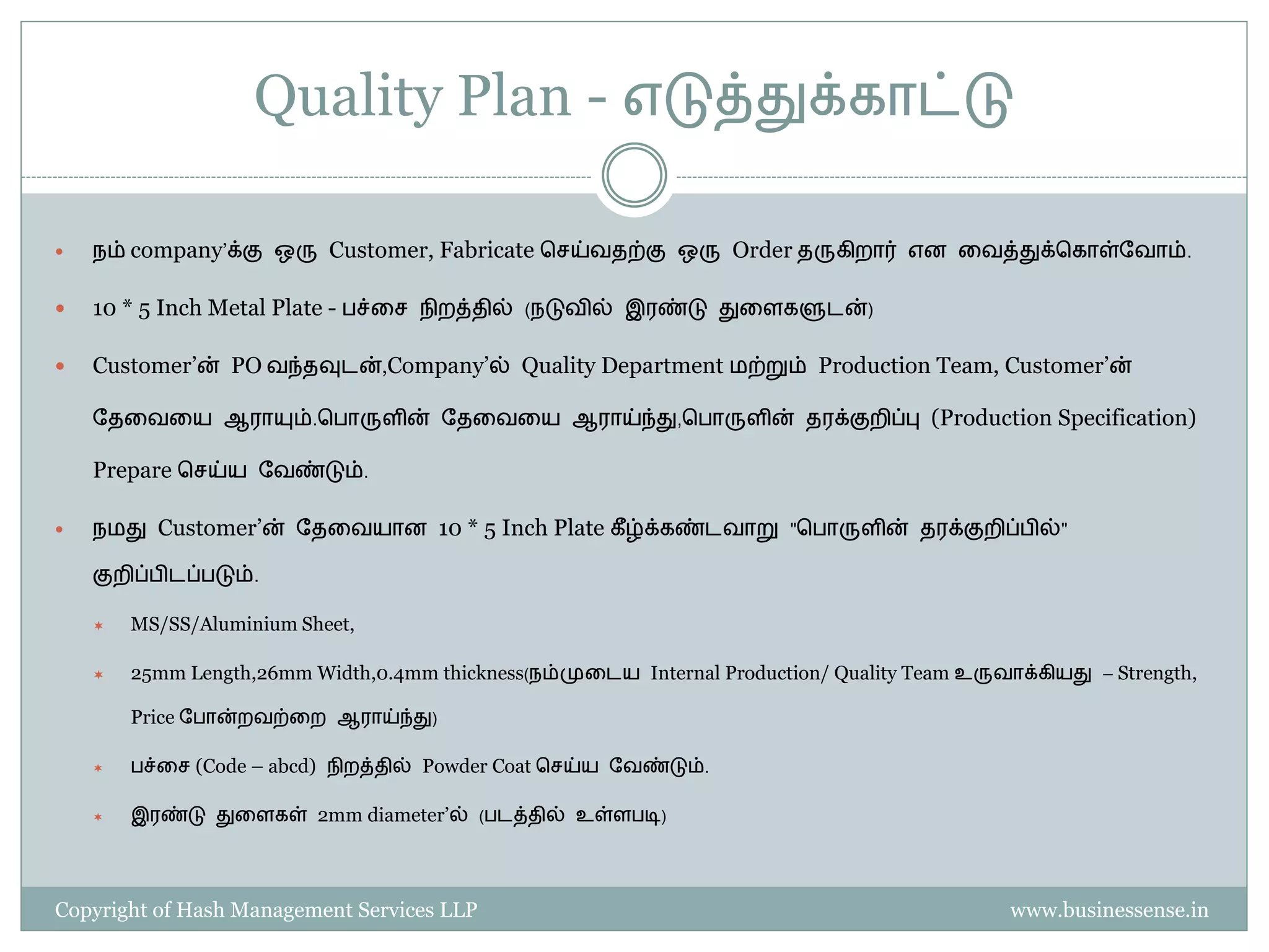 Quality Plan - எடுத்துக்காட்டு

   நம் company’க்கு ஒரு Customer, Fabricate பெய்வதற்கு ஒரு Order தருகிறார் என தவத்துக்பகாள்தவாம்.

   10 * 5 Inch Metal Plate - ச்தெ நிறத்தில் (நடுவில் இரண்டு துதளகளுடன்)

   Customer’ன் PO வந்தவுடன்,Company’ல் Quality Department ைற்றும் Production Team, Customer’ன்

    தததவதய ஆராயும்.ப ாருளின் தததவதய ஆராய்ந்து,ப ாருளின் தரக்குறிப்பு (Production Specification)

    Prepare பெய்ய தவண்டும்.

   நைது Customer’ன் தததவயான 10 * 5 Inch Plate கீ ழ்க்கண்டவாறு "ப ாருளின் தரக்குறிப் ில்"

    குறிப் ிடப் டும்.

       MS/SS/Aluminium Sheet,

       25mm Length,26mm Width,0.4mm thickness(நம்முதடய Internal Production/ Quality Team உருவாக்கியது – Strength,

        Price த ான்றவற்தற ஆராய்ந்து)

        ச்தெ (Code – abcd) நிறத்தில் Powder Coat பெய்ய தவண்டும்.

       இரண்டு துதளகள் 2mm diameter’ல் ( டத்தில் உள்ள டி)




Copyright of Hash Management Services LLP                                                      www.businessense.in
 