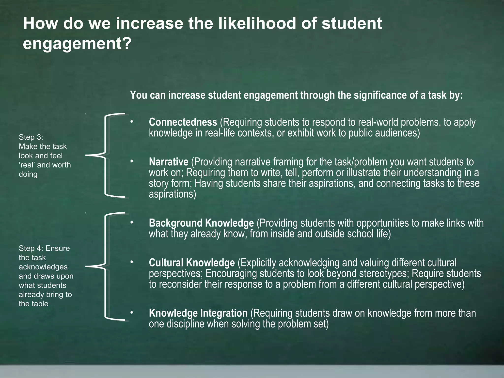 You can increase student engagement through the significance of a task by:
• Connectedness (Requiring students to respond to real-world problems, to apply
knowledge in real-life contexts, or exhibit work to public audiences)
• Narrative (Providing narrative framing for the task/problem you want students to
work on; Requiring them to write, tell, perform or illustrate their understanding in a
story form; Having students share their aspirations, and connecting tasks to these
aspirations)
• Background Knowledge (Providing students with opportunities to make links with
what they already know, from inside and outside school life)
• Cultural Knowledge (Explicitly acknowledging and valuing different cultural
perspectives; Encouraging students to look beyond stereotypes; Require students
to reconsider their response to a problem from a different cultural perspective)
• Knowledge Integration (Requiring students draw on knowledge from more than
one discipline when solving the problem set)
How do we increase the likelihood of student
engagement?
Step 3:
Make the task
look and feel
‘real’ and worth
doing
Step 4: Ensure
the task
acknowledges
and draws upon
what students
already bring to
the table
 