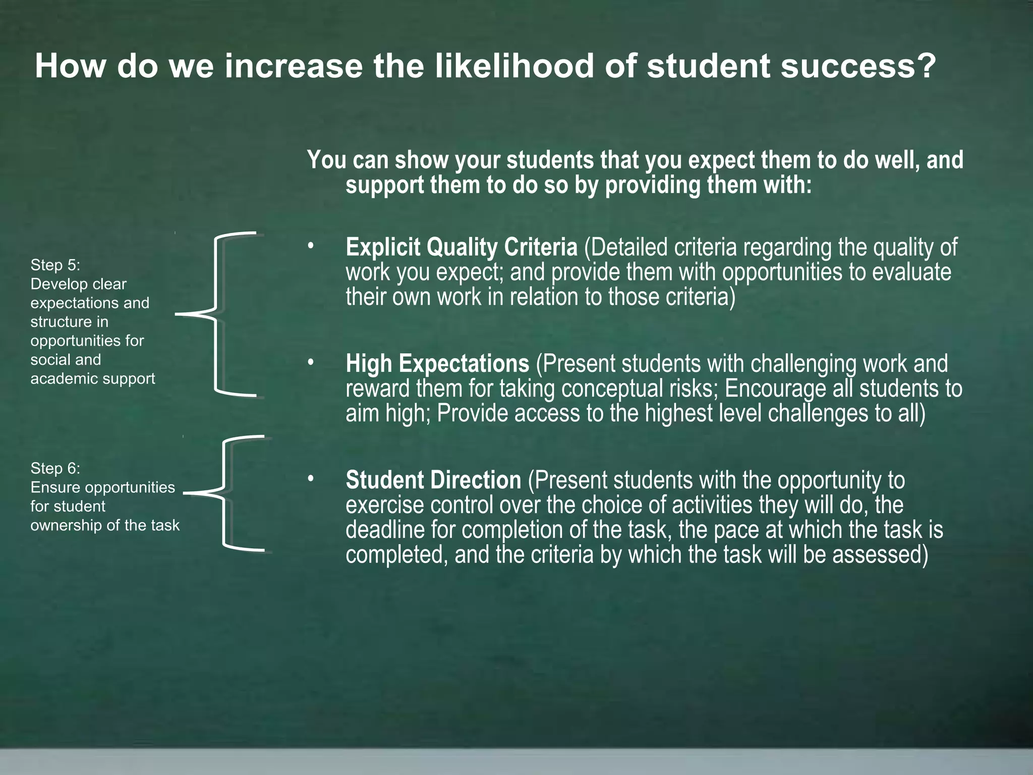 You can show your students that you expect them to do well, and
support them to do so by providing them with:
• Explicit Quality Criteria (Detailed criteria regarding the quality of
work you expect; and provide them with opportunities to evaluate
their own work in relation to those criteria)
• High Expectations (Present students with challenging work and
reward them for taking conceptual risks; Encourage all students to
aim high; Provide access to the highest level challenges to all)
• Student Direction (Present students with the opportunity to
exercise control over the choice of activities they will do, the
deadline for completion of the task, the pace at which the task is
completed, and the criteria by which the task will be assessed)
How do we increase the likelihood of student success?
Step 5:
Develop clear
expectations and
structure in
opportunities for
social and
academic support
Step 6:
Ensure opportunities
for student
ownership of the task
 