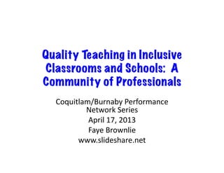 Quality Teaching in Inclusive
Classrooms and Schools: A
Community of Professionals
Coquitlam/Burnaby	
  Performance	
  
Network	
  Series	
  
April	
  17,	
  2013	
  
Faye	
  Brownlie	
  
www.slideshare.net	
  
 