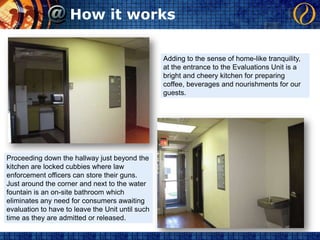 How it worksAdding to the sense of home-like tranquility, at the entrance to the Evaluations Unit is a bright and cheery kitchen for preparing coffee, beverages and nourishments for our guests.Proceeding down the hallway just beyond the kitchen are locked cubbies where law enforcement officers can store their guns.  Just around the corner and next to the water fountain is an on-site bathroom which eliminates any need for consumers awaiting evaluation to have to leave the Unit until such time as they are admitted or released.