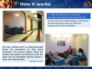 How it works2.  They are welcomed to our newly remodeled Admissions & Evaluations UnitOn the new Unit, confidentiality is maintained and the consumer does not enter the Inpatient Unit unless admitted.Our new “comfort room” is a welcoming safe haven for consumers as they await evaluation. The pull-out sleeper chairs are stocked with pillows and blankets under the seats and the adjustable lighting creates a warm and relaxing oasis.(Simulated consumer)