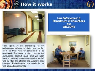 How it worksLaw Enforcement &Department of CorrectionsareWELCOMEHere again, we are pampering our law enforcement officers in their own comfort room as they wait for consumers to be evaluated. The room is right next to the consumer’s comfort room and will soon have a one-way observation window on left wall so that the officers can observe their charges. Refreshments are available, as well as reading materials.