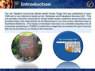 IntroductionThe Jim Taliaferro Community Mental Health Center Triage Unit was established in early 1990 and is now referred to locally as the “Admission and Evaluations Services Unit”.  This unit provides consumer screening for mental health issues, substance abuse services, and provides timely crisis interventions for all Oklahomans in our nine county catchment area in Southwest Oklahoma.  The mission of Admission Services is to complete evaluations for all consumers presenting to JTCMHC to determine a diagnoses and assess the type of service that can be provided by our facility to the consumer.Our Coverage AreaCIMARRONTEXASBEAVERWOODSOTTAWAHARPEROSAGEKAYGRANTNOWATAWASHINGTONCRAIGALFALFAELLISWOODWARDGARFIELDNOBLEDELAWAREMAYESROGERSMAJORPAWNEETULSAPAYNEKINGFISHERDEWEYBLAINEWAGONERCREEKCHEROKEELOGANLINCOLNADAIRROGER MILLSMUSKOGEECUSTEROKMULGEEOKLAHOMASEQUOYAHCANADIANOKFUSKEEMcINTOSHBECKHAMCADDOWASHITAPOTTAWATOMIESEMINOLEHASKELLCLEVELANDHUGHESGRADYKIOWAGREERPITTSBURGMcCLAINLEFLORELATIMERPONTOTOCHARMONGARVINCOMANCHEJACKSONCOALSTEPHENSTILLMANMURRAYPUSHMATAHAJOHNSTONATOKACARTERCOTTONJEFFERSONMcCURTAINCHOCTAWMARSHALLLOVEBRYAN