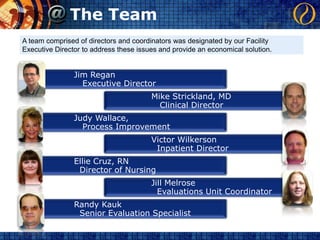 The TeamA team comprised of directors and coordinators was designated by our Facility Executive Director to address these issues and provide an economical solution.Jim Regan   Executive DirectorMike Strickland, MD   Clinical DirectorJudy Wallace,   Process ImprovementVictor Wilkerson  Inpatient DirectorEllie Cruz, RN  Director of NursingJill Melrose  Evaluations Unit CoordinatorRandy Kauk  Senior Evaluation Specialist