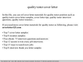 quality tester cover letter 
In this file, you can ref cover letter materials for quality tester position such as 
quality tester cover letter samples, cover letter tips, quality tester interview 
questions, quality tester resumes… 
If you need more cover letter materials for quality tester as following, please visit: 
coverletter123.com 
• Top 7 cover letter samples 
• Top 8 resumes samples 
• Free ebook: 75 interview questions and answers 
• Top 12 secrets to win every job interviews 
• Top 15 ways to search new jobs 
• Top 8 interview thank you letter samples 
Top materials: top 7 cover letter samples, top 8 Interview resumes samples, questions free and ebook: answers 75 – interview free download/ questions pdf and answers 
ppt file 
 