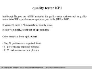 quality tester KPI 
In this ppt file, you can ref KPI materials for quality tester position such as quality 
tester list of KPIs, performance appraisal, job skills, KRAs, BSC… 
If you need more KPI materials for quality tester, 
please visit: kpi123.com/list-of-kpi-samples 
Other materials from kpi123.com 
• Top 28 performance appraisal forms 
• 11 performance appraisal methods 
• 1125 performance review phrases 
Top materials: top sales KPIs, Top 28 performance appraisal forms, 11 performance appraisal methods 
Interview questions and answers – free download/ pdf and ppt file 
 