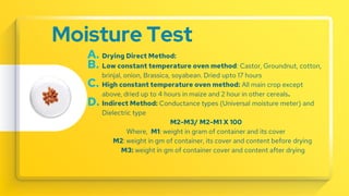 Moisture Test
A. Drying Direct Method:
B. Low constant temperature oven method: Castor, Groundnut, cotton,
brinjal, onion, Brassica, soyabean. Dried upto 17 hours
C. High constant temperature oven method: All main crop except
above, dried up to 4 hours in maize and 2 hour in other cereals.
D. Indirect Method: Conductance types (Universal moisture meter) and
Dielectric type
M2-M3/ M2-M1 X 100
Where, M1: weight in gram of container and its cover
M2: weight in gm of container, its cover and content before drying
M3: weight in gm of container cover and content after drying
 
