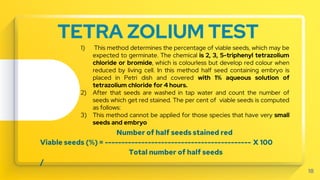 TETRA ZOLIUM TEST
Number of half seeds stained red
Viable seeds (%) = -------------------------------------------- X 100
Total number of half seeds
/
18
1) This method determines the percentage of viable seeds, which may be
expected to germinate. The chemical is 2, 3, 5-triphenyl tetrazolium
chloride or bromide, which is colourless but develop red colour when
reduced by living cell. In this method half seed containing embryo is
placed in Petri dish and covered with 1% aqueous solution of
tetrazolium chloride for 4 hours.
2) After that seeds are washed in tap water and count the number of
seeds which get red stained. The per cent of viable seeds is computed
as follows:
3) This method cannot be applied for those species that have very small
seeds and embryo
 
