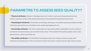 PARAMETRS TO ASSESS SEED QUALITY?
●Physical attributes: Number of damaged seed, inert matter, weed seed, diseased seed and near
uniform seed size, comes under physical parameters and assessed through physical purity test
●Physiological attributes: Germination percentage, seed vigour and viability assessment depict through
varied test germination test, tetrazolium test, accelerated ageing test, etc
●Genetically attributes: The other variety absence, high yielding ability, adaptability to local conditions
and tolerant towards disease, pest and other biotic stress. The test determining these quality comes under
genetic purity, cultivar purity test, etc
●Storability attributes: The storability of seed depend upon the moisture content, proper seed
treatment and temperature of the environment and the test used is moisture test through moisture metre.
3
 